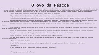 O ovo da Páscoa
• Sentado na beira da calçada, com um ovo de chocolate pequenino nas mãos, olhar sério, aquele menino pôs-se a imaginar. Havia muitas coisas que
ele não entendia, por mais que tentasse.Durante a semana toda, na escola, na rua, em casa, em todos os lugares só se ouvia falar de Páscoa, coelhinho e
ovos de chocolate.A professora até colocou Jesus no meio da história, mas só aumentou a sua confusão; ele não conseguia organizar o pensamento.
-Jesus não é aquele que nasceu no Natal?Faz tão pouco tempo, e ele já morreu??!!
Não, decididamente ele não entendia nada. Não sabia exatamente o que uma coisa tinha a ver com a outra.
-Afinal de contas, porquê comemorar, se Jesus morreu? Porquê os ovos de chocolate?E o coelho, o que ele faz nesta história? Complicado!
Separava somente as coisas que entendia, e sabia o que era.Entendia que estava à espera de ganhar um ovo bem grande, daqueles que tinha visto
na televisão, embrulhado num papel brilhante e com um laço de fita vermelha, que não veio, e ele sabia porquê: o dinheiro não deu.
Ele sabia. Nem o seu pai e nem a sua mãe tinham prometido dar-lhe um ovo de páscoa; e ele sabia, também, que o coelhinho não o trazia para
ninguém.
Então, como é que ele poderia satisfazer a sua vontade de comer chocolate?Como ia passar o domingo de páscoa sem comer um ovo?E a ideia veio
assim, de repente! Porque não?
Foi até ao primeiro semáforo daquela movimentada avenida e, quando o sinal ficava vermelho ele lançava-se entre os carros e ia pedindo:
-Moço, dá-me um ovo de páscoa?Senhor, poderia me dar um ovo de páscoa?Moça, dá-me um ovo de chocolate?
Assim, ia pedindo e ouvindo as mais esfarrapadas respostas, quando alguém respondia.
Até que, enfim, parou um carro velho, todo manchado de ferrugem.Dentro, um homem com cara de bravo... Ele tomou coragem, foi até lá e
arriscou o mesmo pedido:
-Moço, eu quero um ovo de páscoa.
E qual não foi sua surpresa quando aquele homem pegou, no banco do passageiro, um embrulhinho e lho estendeu pelo vidro.
-Obrigado!!!!!
E saiu disparado.De volta à sua calçada, ele olhou o ovinho e sorriu feliz.
Afinal, agora ele comemoraria a Páscoa.
 