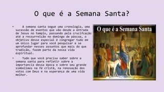 O que é a Semana Santa?
• A semana santa segue uma cronologia, uma
sucessão de eventos que vão desde a entrada
de Jesus no templo, passando pela crucifcação
até a ressurreição no domingo de páscoa, o
objetivo desse especial é congregar tudo em
um único lugar para você pesquisar e se
aprofundar nesses assuntos que mais do que
tradição, fazem parte da nossa vida
espiritual.
• Tudo que você precisa saber sobre a
semana santa para refletir sobre a
importancia dessa época e sobre seu grande
simbolimos na fé cristã, na renovação dos
votos com Deus e na esperança de uma vida
melhor.
 