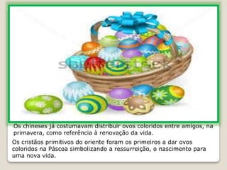 Os chineses já costumavam distribuir ovos coloridos entre amigos, na
primavera, como referência à renovação da vida.
Os cristãos primitivos do oriente foram os primeiros a dar ovos
coloridos na Páscoa simbolizando a ressurreição, o nascimento para
uma nova vida.
 