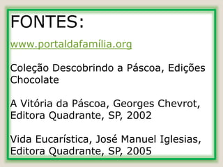 FONTES:
www.portaldafamília.org
Coleção Descobrindo a Páscoa, Edições
Chocolate
A Vitória da Páscoa, Georges Chevrot,
Editora Quadrante, SP, 2002
Vida Eucarística, José Manuel Iglesias,
Editora Quadrante, SP, 2005
 