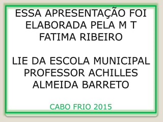 ESSA APRESENTAÇÃO FOI
ELABORADA PELA M T
FATIMA RIBEIRO
LIE DA ESCOLA MUNICIPAL
PROFESSOR ACHILLES
ALMEIDA BARRETO
CABO FRIO 2015
 