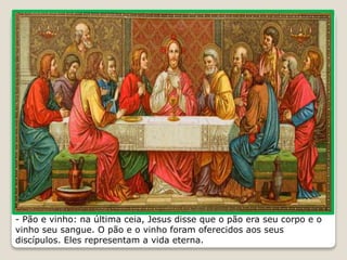 - Pão e vinho: na última ceia, Jesus disse que o pão era seu corpo e o
vinho seu sangue. O pão e o vinho foram oferecidos aos seus
discípulos. Eles representam a vida eterna.
 