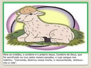 Para os cristãos, o cordeiro é o próprio Jesus, Cordeiro de Deus, que
foi sacrificado na cruz pelos nossos pecados, e cujo sangue nos
redimiu: "morrendo, destruiu nossa morte, e ressuscitando, restituiu-
nos a vida".
 