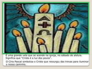 É uma grande vela que se acende na igreja, no sábado de aleluia.
Significa que "Cristo é a luz dos povos".
O Círio Pascal simboliza o Cristo que ressurgiu das trevas para iluminar
o nosso caminho.
 