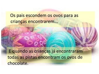 Os pais escondem os ovos para as crianças encontrarem... E quando as crianças já encontraram todas as pistas encontram os ovos de chocolate. 