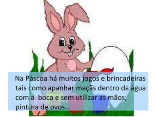 Na Páscoa há muitos jogos e brincadeiras tais como apanhar maçãs dentro da água com a  boca e sem utilizar as mãos; pintura de ovos... 