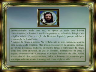 Encontramo-nos, mais uma vez, na época de mais uma Páscoa.
Historicamente, a Páscoa é um dia importante no calendário litúrgico das
religiões cristãs (Com exceção da Doutrina Espírita), porque celebra a
ressurreição de Jesus Cristo.
A origem da Páscoa é incerta. Na verdade, não se sabe exatamente quando
nem mesmo onde começou. Mas um aspecto aparece, no entanto, em todas
as versões, pesquisas, tradições, ou mesmo lenda: o significado da Páscoa
como uma festa universal, na qual os homens, independente de credo e
origem, comemoravam e louvavam o próprio fenômeno da vida. Assim,
através dos séculos, universalmente, todos os homens se preparam, para
nesta época do ano, render homenagem à ressurreição da vida.
 