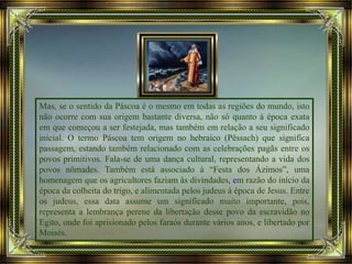 Mas, se o sentido da Páscoa é o mesmo em todas as regiões do mundo, isto
não ocorre com sua origem bastante diversa, não só quanto à época exata
em que começou a ser festejada, mas também em relação a seu significado
inicial. O termo Páscoa tem origem no hebraico (Pêssach) que significa
passagem, estando também relacionado com as celebrações pagãs entre os
povos primitivos. Fala-se de uma dança cultural, representando a vida dos
povos nômades. Também está associado à “Festa dos Ázimos”, uma
homenagem que os agricultores faziam às divindades, em razão do início da
época da colheita do trigo, e alimentada pelos judeus à época de Jesus. Entre
os judeus, essa data assume um significado muito importante, pois,
representa a lembrança perene da libertação desse povo da escravidão no
Egito, onde foi aprisionado pelos faraós durante vários anos, e libertado por
Moisés.
 
