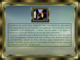 Incorporou uma quarta-feira, conhecida como o dia das trevas; uma quinta-
feira, dia da última ceia de Jesus com seus apóstolos; uma sexta-feira, dia do
sofrimento e da crucificação; o sábado, dia da oração e do jejum; e,
finalmente, o domingo de Páscoa, dia em que Jesus ressuscitou.
As igrejas cristãs defendem a ideia de que Jesus “subiu aos céus” em corpo
e alma. O Espiritismo, embora sendo uma doutrina cristã, defensor da lógica
e do bom-senso, entende de forma diferente alguns ensinamentos dessas
igrejas. Em linhas gerais, não há comemoração da Páscoa. No que concerne
a chamada ressurreição, ela não existiu.
 