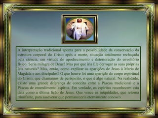 A interpretação tradicional aponta para a possibilidade da conservação da
estrutura corporal do Cristo após a morte, situação totalmente rechaçada
pela ciência, em virtude do apodrecimento e deterioração do envoltório
físico. Seria milagre de Deus? Mas por que iria Ele derrogar as suas próprias
leis naturais? Mas, então, como explicar as aparições de Jesus à Maria de
Magdala e aos discípulos? O que houve foi uma aparição do corpo espiritual
do Cristo, que chamamos de períspirito, o que é algo natural. Na realidade,
existe uma grande diferença de conceito entre a Páscoa tradicional e a
Páscoa de entendimento espírita. Em verdade, os espíritas reconhecem esta
data como a última lição de Jesus. Que vence as iniquidades, que retorna
triunfante, para asseverar que permaneceria eternamente conosco.
 