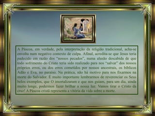 A Páscoa, em verdade, pela interpretação da religião tradicional, acha-se
envolta num negativo contexto de culpa. Afinal, acredita-se que Jesus teria
padecido em razão dos “nossos pecados”, numa alusão descabida de que
todo sofrimento do Cristo teria sido realizado para nos “salvar” dos nossos
próprios erros, ou dos erros cometidos por nossos ancestrais, os bíblicos
Adão e Eva, no paraíso. Na prática, não há motivo para nos fixarmos na
morte do Salvador. É muito importante lembrarmos de reverenciar os Seus
belos exemplos, que O imortalizaram e que nos guiam, para um dia, ainda
muito longe, podermos fazer brilhar a nossa luz. Vamos tirar o Cristo da
cruz! A Páscoa cristã representa a vitória da vida sobre a morte.
 