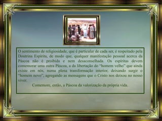 O sentimento de religiosidade, que é particular de cada ser, é respeitado pela
Doutrina Espírita, de modo que, qualquer manifestação pessoal acerca da
Páscoa não é proibida e nem desaconselhada. Os espíritas devem
comemorar uma outra Páscoa, a da libertação do “homem velho” que ainda
existe em nós, numa plena transformação interior, deixando surgir o
“homem novo”, agregando as mensagens que o Cristo nos deixou no nosso
viver.
Comemore, então, a Páscoa da valorização da própria vida.
 