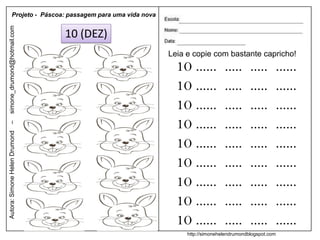 Projeto - Páscoa: passagem para uma vida nova
simone_drumond@hotmail.com


                               10 (DEZ)
                                                          Leia e copie com bastante capricho!
                                                            10 ......         .....      .....     ......
                                                            10 ......         .....      .....     ......
                                                            10 ......         .....      .....     ......
                                                            10 ......         .....      .....     ......
–
Autora: Simone Helen Drumond




                                                            10 ......         .....      .....     ......
                                                            10 ......         .....      .....     ......
                                                            10 ......         .....      .....     ......
                                                            10 ......         .....      .....     ......
                                                            10 ......         .....      .....     ......
                                                               http://simonehelendrumondblogspot.com
 