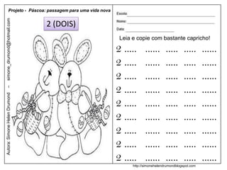 Projeto - Páscoa: passagem para uma vida nova
simone_drumond@hotmail.com


                               2 (DOIS)
                                                           Leia e copie com bastante capricho!

                                                          2 .....      ......      .....      .....     ......
                                                          2 .....      ......      .....      .....     ......
                                                          2 .....      ......      .....      .....     ......
                                                          2 .....      ......      .....      .....     ......
–
Autora: Simone Helen Drumond




                                                          2 .....      ......      .....      .....     ......
                                                          2 .....      ......      .....      .....     ......
                                                          2 .....      ......      .....      .....     ......
                                                          2 .....      ......      .....      .....     ......
                                                          2 .....      ......      .....      .....     ......
                                                                http://simonehelendrumondblogspot.com
 