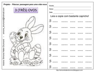 Projeto - Páscoa: passagem para uma vida nova
simone_drumond@hotmail.com


                               3 (TRÊS) OVOS
                                                           Leia e copie com bastante capricho!

                                                          3 .....      ......      .....      .....     ......
                                                          3 .....      ......      .....      .....     ......
                                                          3 .....      ......      .....      .....     ......
                                                          3 .....      ......      .....      .....     ......
–
Autora: Simone Helen Drumond




                                                          3 .....      ......      .....      .....     ......
                                                          3 .....      ......      .....      .....     ......
                                                          3 .....      ......      .....      .....     ......
                                                          3 .....      ......      .....      .....     ......
                                                          3 .....      ......      .....      .....     ......
                                                                http://simonehelendrumondblogspot.com
 