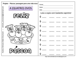 Projeto - Páscoa: passagem para uma vida nova
simone_drumond@hotmail.com


                               4 (QUATRO) OVOS
                                                           Leia e copie com bastante capricho!

                                                          4 .....      ......      .....      .....     ......
                                                          4 .....      ......      .....      .....     ......
                                                          4 .....      ......      .....      .....     ......
                                                          4 .....      ......      .....      .....     ......
–
Autora: Simone Helen Drumond




                                                          4 .....      ......      .....      .....     ......
                                                          4 .....      ......      .....      .....     ......
                                                          4 .....      ......      .....      .....     ......
                                                          4 .....      ......      .....      .....     ......
                                                          4 .....      ......      .....      .....     ......
                                                                http://simonehelendrumondblogspot.com
 