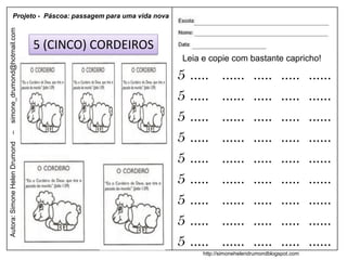 Projeto - Páscoa: passagem para uma vida nova
simone_drumond@hotmail.com




                               5 (CINCO) CORDEIROS
                                                           Leia e copie com bastante capricho!

                                                          5 .....      ......      .....      .....     ......
                                                          5 .....      ......      .....      .....     ......
                                                          5 .....      ......      .....      .....     ......
                                                          5 .....      ......      .....      .....     ......
–
Autora: Simone Helen Drumond




                                                          5 .....      ......      .....      .....     ......
                                                          5 .....      ......      .....      .....     ......
                                                          5 .....      ......      .....      .....     ......
                                                          5 .....      ......      .....      .....     ......
                                                          5 .....      ......      .....      .....     ......
                                                                http://simonehelendrumondblogspot.com
 