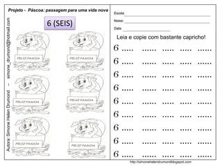 Projeto - Páscoa: passagem para uma vida nova
simone_drumond@hotmail.com


                               6 (SEIS)
                                                           Leia e copie com bastante capricho!

                                                          6 .....      ......      .....      .....     ......
                                                          6 .....      ......      .....      .....     ......
                                                          6 .....      ......      .....      .....     ......
                                                          6 .....      ......      .....      .....     ......
–
Autora: Simone Helen Drumond




                                                          6 .....      ......      .....      .....     ......
                                                          6 .....      ......      .....      .....     ......
                                                          6 .....      ......      .....      .....     ......
                                                          6 .....      ......      .....      .....     ......
                                                          6 .....      ......      .....      .....     ......
                                                                http://simonehelendrumondblogspot.com
 