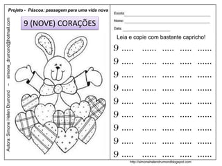 Projeto - Páscoa: passagem para uma vida nova
simone_drumond@hotmail.com


                               9 (NOVE) CORAÇÕES
                                                           Leia e copie com bastante capricho!

                                                          9 .....      ......      .....      .....     ......
                                                          9 .....      ......      .....      .....     ......
                                                          9 .....      ......      .....      .....     ......
                                                          9 .....      ......      .....      .....     ......
–
Autora: Simone Helen Drumond




                                                          9 .....      ......      .....      .....     ......
                                                          9 .....      ......      .....      .....     ......
                                                          9 .....      ......      .....      .....     ......
                                                          9 .....      ......      .....      .....     ......
                                                          9 .....      ......      .....      .....     ......
                                                                http://simonehelendrumondblogspot.com
 