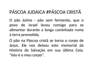 PÁSCOA JUDAICA #PÁSCOA CRISTÃ
O pão ázimo - pão sem fermento, que o
povo de Israel levou consigo para se
alimentar durante a longa caminhada rumo
à terra prometida.
O pão na Páscoa cristã se torna o corpo de
Jesus. Ele nos deixou este memorial da
História da Salvação em sua última Ceia.
“Isto é o meu corpo”.
 