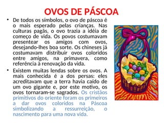 OVOS DE PÁSCOA
• De todos os símbolos, o ovo de páscoa é
o mais esperado pelas crianças. Nas
culturas pagãs, o ovo trazia a idéia de
começo de vida. Os povos costumavam
presentear os amigos com ovos,
desejando-lhes boa sorte. Os chineses já
costumavam distribuir ovos coloridos
entre amigos, na primavera, como
referência à renovação da vida.
• Existem muitas lendas sobre os ovos. A
mais conhecida é a dos persas: eles
acreditavam que a terra havia caído de
um ovo gigante e, por este motivo, os
ovos tornaram-se sagrados. Os cristãos
primitivos do oriente foram os primeiros
a dar ovos coloridos na Páscoa
simbolizando a ressurreição, o
nascimento para uma nova vida.
 