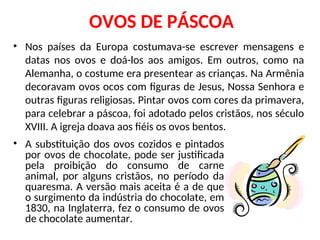 OVOS DE PÁSCOA
• A substituição dos ovos cozidos e pintados
por ovos de chocolate, pode ser justificada
pela proibição do consumo de carne
animal, por alguns cristãos, no período da
quaresma. A versão mais aceita é a de que
o surgimento da indústria do chocolate, em
1830, na Inglaterra, fez o consumo de ovos
de chocolate aumentar.
• Nos países da Europa costumava-se escrever mensagens e
datas nos ovos e doá-los aos amigos. Em outros, como na
Alemanha, o costume era presentear as crianças. Na Armênia
decoravam ovos ocos com figuras de Jesus, Nossa Senhora e
outras figuras religiosas. Pintar ovos com cores da primavera,
para celebrar a páscoa, foi adotado pelos cristãos, nos século
XVIII. A igreja doava aos fiéis os ovos bentos.
 
