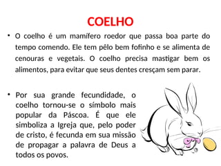 COELHO
• O coelho é um mamífero roedor que passa boa parte do
tempo comendo. Ele tem pêlo bem fofinho e se alimenta de
cenouras e vegetais. O coelho precisa mastigar bem os
alimentos, para evitar que seus dentes cresçam sem parar.
• Por sua grande fecundidade, o
coelho tornou-se o símbolo mais
popular da Páscoa. É que ele
simboliza a Igreja que, pelo poder
de cristo, é fecunda em sua missão
de propagar a palavra de Deus a
todos os povos.
 