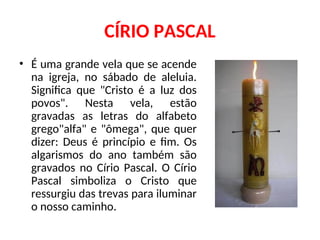 CÍRIO PASCAL
• É uma grande vela que se acende
na igreja, no sábado de aleluia.
Significa que "Cristo é a luz dos
povos". Nesta vela, estão
gravadas as letras do alfabeto
grego"alfa" e "ômega", que quer
dizer: Deus é princípio e fim. Os
algarismos do ano também são
gravados no Círio Pascal. O Círio
Pascal simboliza o Cristo que
ressurgiu das trevas para iluminar
o nosso caminho.
 