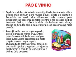PÃO E VINHO
• O pão e o vinho, sobretudo na antiguidade, foram a comida e
bebida mais comum para muitos povos. Cristo ao instituir a
Eucaristia se serviu dos alimentos mais comuns para
simbolizar sua presença constante entre e nas pessoas de boa
vontade. Assim, o pão e o vinho simbolizam essa aliança
eterna do Criador com a sua criatura e sua presença no meio
de nós.
• Jesus já sabia que seria perseguido,
preso e pregado numa cruz. Então,
combinou com dois de seus amigos
(discípulos), para prepararem a festa
da páscoa num lugar seguro.
Quando tudo estava pronto, Jesus e os
outros discípulos chegaram para juntos
celebrarem a ceia da páscoa. Esta foi a
Última Ceia de Jesus.
 