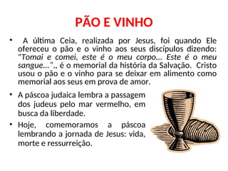 PÃO E VINHO
• A última Ceia, realizada por Jesus, foi quando Ele
ofereceu o pão e o vinho aos seus discípulos dizendo:
"Tomai e comei, este é o meu corpo... Este é o meu
sangue...“., é o memorial da história da Salvação. Cristo
usou o pão e o vinho para se deixar em alimento como
memorial aos seus em prova de amor.
• A páscoa judaica lembra a passagem
dos judeus pelo mar vermelho, em
busca da liberdade.
• Hoje, comemoramos a páscoa
lembrando a jornada de Jesus: vida,
morte e ressurreição.
 