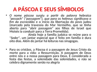 A PÁSCOA E SEUS SÍMBOLOS
• O nome páscoa surgiu a partir da palavra hebraica
"pessach" ("passagem"), que para os hebreus significava o
fim da escravidão e o início da libertação do povo judeu
(marcado pela travessia do Mar Vermelho, que se tinha
aberto para "abrir passagem" aos filhos de Israel que
Moisés ia conduzir para a Terra Prometida).
Ainda hoje a família judaica se reúne para o
"Seder", um jantar especial que é feito em família e dura
oito dias. Além do jantar há leituras nas sinagogas.
• Para os cristãos, a Páscoa é a passagem de Jesus Cristo da
morte para a vida: a Ressurreição. A passagem de Deus
entre nós e a nossa passagem para Deus. É considerada a
festa das festas, a solenidade das solenidades, e não se
celebra dignamente senão na alegria
 