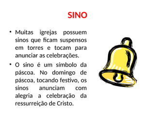 SINO
• Muitas igrejas possuem
sinos que ficam suspensos
em torres e tocam para
anunciar as celebrações.
• O sino é um símbolo da
páscoa. No domingo de
páscoa, tocando festivo, os
sinos anunciam com
alegria a celebração da
ressurreição de Cristo.
 