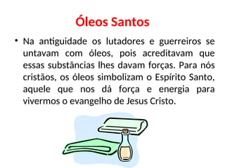 Óleos Santos
• Na antiguidade os lutadores e guerreiros se
untavam com óleos, pois acreditavam que
essas substâncias lhes davam forças. Para nós
cristãos, os óleos simbolizam o Espírito Santo,
aquele que nos dá força e energia para
vivermos o evangelho de Jesus Cristo.
 