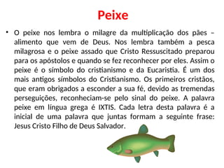 Peixe
• O peixe nos lembra o milagre da multiplicação dos pães –
alimento que vem de Deus. Nos lembra também a pesca
milagrosa e o peixe assado que Cristo Ressuscitado preparou
para os apóstolos e quando se fez reconhecer por eles. Assim o
peixe é o símbolo do cristianismo e da Eucaristia. É um dos
mais antigos símbolos do Cristianismo. Os primeiros cristãos,
que eram obrigados a esconder a sua fé, devido as tremendas
perseguições, reconheciam-se pelo sinal do peixe. A palavra
peixe em língua grega é IXTIS. Cada letra desta palavra é a
inicial de uma palavra que juntas formam a seguinte frase:
Jesus Cristo Filho de Deus Salvador.
 