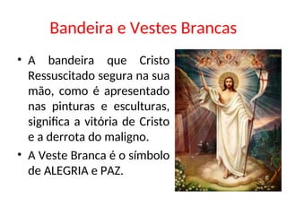 Bandeira e Vestes Brancas
• A bandeira que Cristo
Ressuscitado segura na sua
mão, como é apresentado
nas pinturas e esculturas,
significa a vitória de Cristo
e a derrota do maligno.
• A Veste Branca é o símbolo
de ALEGRIA e PAZ.
 