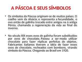 A PÁSCOA E SEUS SÍMBOLOS
• Os símbolos da Páscoa originam-se de muitos países. O
coelho vem da Alsácia, e representa a fecundidade, o
ovo então de galinha trocado entre amigos na à antiga
Pérsia, chamando a regeneração da vida ao final do
inverno.
• No século XIX esses ovos de galinha foram substituídos
por ovos de chocolate. Passou a ser moda utilizar
chocolate para fazer réplicas perfeitas de objetos.
Fabricantes italianos tiveram a idéia de fazer esses
ovos de chocolate, recheados com bombons, virando
símbolo da Páscoa. Chegando ao Brasil em 1920.
 