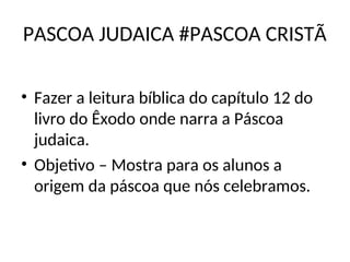 PASCOA JUDAICA #PASCOA CRISTÃ
• Fazer a leitura bíblica do capítulo 12 do
livro do Êxodo onde narra a Páscoa
judaica.
• Objetivo – Mostra para os alunos a
origem da páscoa que nós celebramos.
 