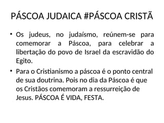 PÁSCOA JUDAICA #PÁSCOA CRISTÃ
• Os judeus, no judaísmo, reúnem-se para
comemorar a Páscoa, para celebrar a
libertação do povo de Israel da escravidão do
Egito.
• Para o Cristianismo a páscoa é o ponto central
de sua doutrina. Pois no dia da Páscoa é que
os Cristãos comemoram a ressurreição de
Jesus. PÁSCOA É VIDA, FESTA.
 