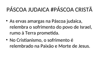PÁSCOA JUDAICA #PÁSCOA CRISTÃ
• As ervas amargas na Páscoa judaica,
relembra o sofrimento do povo de Israel,
rumo à Terra prometida.
• No Cristianismo, o sofrimento é
relembrado na Paixão e Morte de Jesus.
 