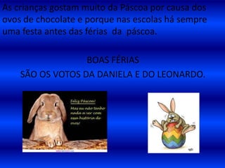  Na Páscoa comemos ovinhos de chocolate e há quem diga que os ovos de chocolate são distribuídos pelo coelhinho da Páscoa.As crianças gostam muito da Páscoa por causa dos ovos de chocolate e porque nas escolas há sempre uma festa antes das férias da  páscoa.BOAS FÉRIAS SÃO OS VOTOS DA DANIELA E DO LEONARDO. 