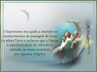 O Espiritismo nos ajuda a entender os
acontecimentos da passagem de Jesus
no plano Terra e esclarece que a Páscoa
é uma festividade do calendário
adotada em nossa sociedade
por algumas religiões.
 