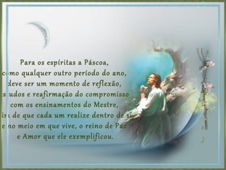 Para os espíritas a Páscoa,
como qualquer outro período do ano,
deve ser um momento de reflexão,
estudos e reafirmação do compromisso
com os ensinamentos do Mestre,
fim de que cada um realize dentro de si,
e no meio em que vive, o reino de Paz
e Amor que ele exemplificou.
 