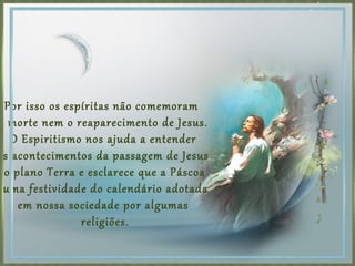 Por isso os espíritas não comemoram
a morte nem o reaparecimento de Jesus.
O Espiritismo nos ajuda a entender
os acontecimentos da passagem de Jesus
no plano Terra e esclarece que a Páscoa
uma festividade do calendário adotada
em nossa sociedade por algumas
religiões.
 