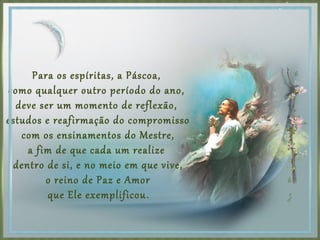 Para os espíritas, a Páscoa,
como qualquer outro período do ano,
deve ser um momento de reflexão,
estudos e reafirmação do compromisso
com os ensinamentos do Mestre,
a fim de que cada um realize
dentro de si, e no meio em que vive,
o reino de Paz e Amor
que Ele exemplificou.
 