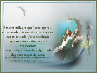 O maior milagre que Jesus operou,
o que verdadeiramente atesta a sua
superioridade, foi a revolução
que os seus ensinamentos
produziram
no mundo, apesar da exiguidade
dos seus meios de ação.
Texto Publicado no Boletim Informativo do
Grupo Espírita Seara do Mestre.
 