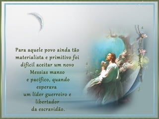 Para aquele povo ainda tão
materialista e primitivo foi
difícil aceitar um novo
Messias manso
e pacífico, quando
esperava
um líder guerreiro e
libertador
da escravidão.
 