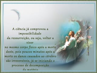 A ciência já comprovou a
impossibilidade
da ressurreição, ou seja, voltar a
viver
no mesmo corpo físico após a morte
deste, pois poucos minutos após a
morte os danos causados ao cérebro
são irreversíveis, já se iniciando o
processo de decomposição
da matéria.
 