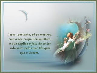 Jesus, portanto, só se mostrou
com o seu corpo perispirítico,
o que explica o fato de só ter
sido visto pelos que Ele quis
que o vissem.
 