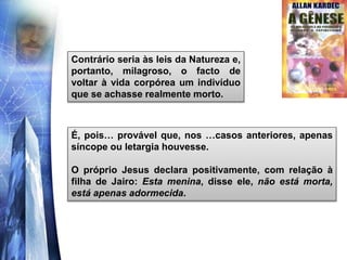 É, pois… provável que, nos …casos anteriores, apenas
síncope ou letargia houvesse.
O próprio Jesus declara positivamente, com relação à
filha de Jairo: Esta menina, disse ele, não está morta,
está apenas adormecida.
Contrário seria às leis da Natureza e,
portanto, milagroso, o facto de
voltar à vida corpórea um indivíduo
que se achasse realmente morto.
 