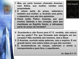 1 Mas um certo homem chamado Ananias,
com Safira, sua mulher, vendeu uma
propriedade,
2 E reteve parte do preço, sabendo-o
também sua mulher; e, levando uma parte,
a depositou aos pés dos apóstolos.
3 Disse então Pedro: Ananias, por que
encheu Satanás o teu coração, para que
mentisses ao Espírito Santo, e retivesses
parte do preço da herdade?
4 Guardando-a não ficava para ti? E, vendida, não estava
em teu poder? Por que formaste este desígnio em teu
coração? Não mentiste aos homens, mas a Deus.
5 E Ananias, ouvindo estas palavras, caiu e expirou. E um
grande temor veio sobre todos os que isto ouviram.
6 E, levantando-se os moços, cobriram o morto e,
transportando-o para fora, o sepultaram.
In: Atos 5:1-11
 